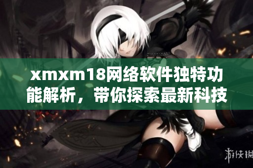 xmxm18网络软件独特功能解析，带你探索最新科技创新