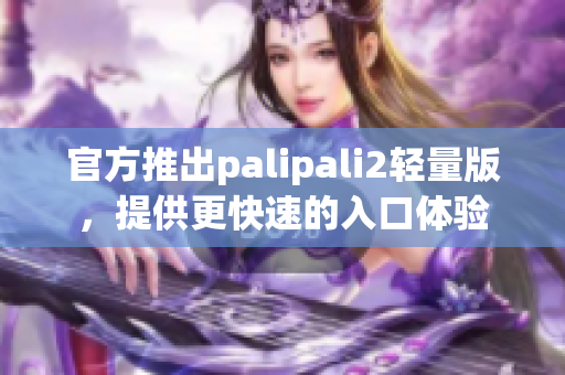 官方推出palipali2轻量版，提供更快速的入口体验