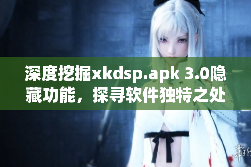 深度挖掘xkdsp.apk 3.0隐藏功能，探寻软件独特之处