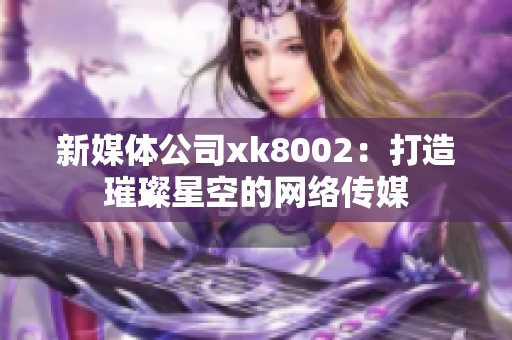 新媒体公司xk8002：打造璀璨星空的网络传媒