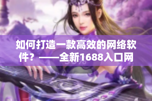 如何打造一款高效的网络软件？——全新1688入口网页版解析