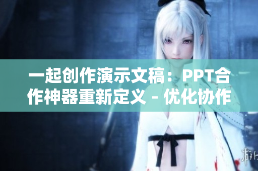 一起创作演示文稿：PPT合作神器重新定义 - 优化协作，提升效率