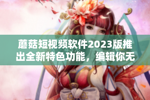 蘑菇短视频软件2023版推出全新特色功能，编辑你无法错过！