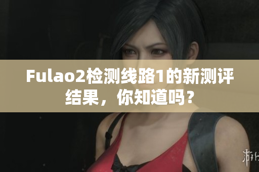 Fulao2检测线路1的新测评结果，你知道吗？