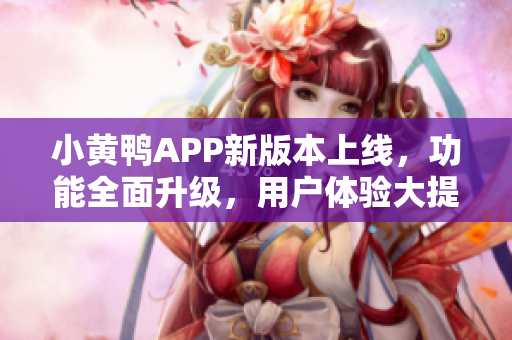 小黄鸭APP新版本上线，功能全面升级，用户体验大提升