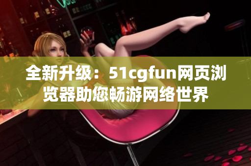 全新升级：51cgfun网页浏览器助您畅游网络世界