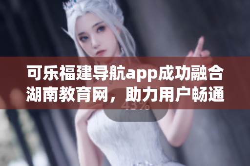 可乐福建导航app成功融合湖南教育网，助力用户畅通无阻