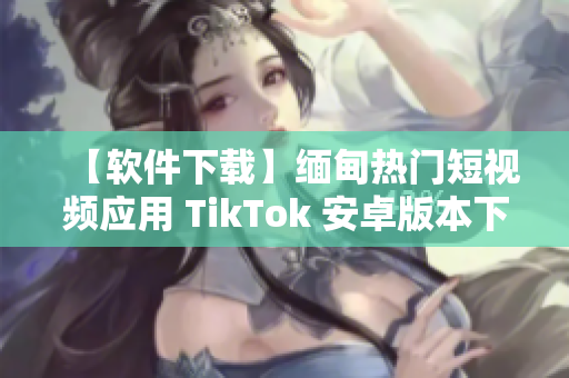 【软件下载】缅甸热门短视频应用 TikTok 安卓版本下载指南