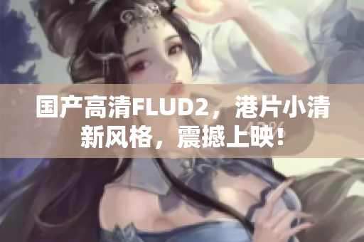 国产高清FLUD2，港片小清新风格，震撼上映！