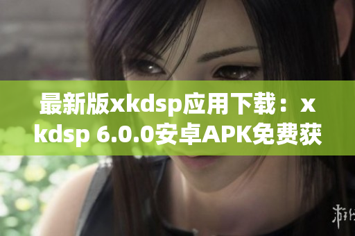 最新版xkdsp应用下载：xkdsp 6.0.0安卓APK免费获取