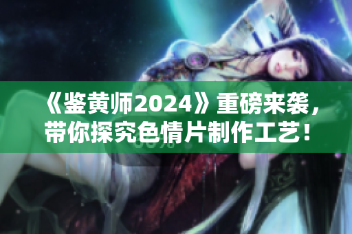 《鉴黄师2024》重磅来袭，带你探究色情片制作工艺！