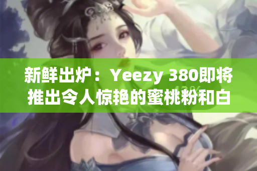 新鲜出炉：Yeezy 380即将推出令人惊艳的蜜桃粉和白色鞋款