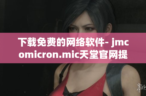 下载免费的网络软件- jmcomicron.mic天堂官网提供的完美解决方案