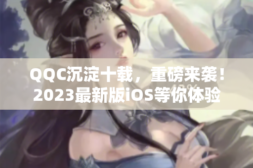 QQC沉淀十载，重磅来袭！2023最新版iOS等你体验