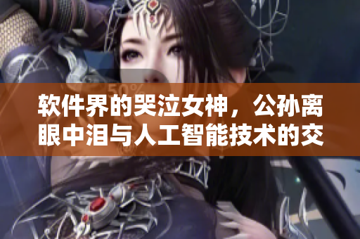 软件界的哭泣女神，公孙离眼中泪与人工智能技术的交汇