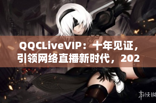 QQCLiveVIP：十年见证，引领网络直播新时代，2023 MBA毕业生必看