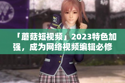 「蘑菇短视频」2023特色加强，成为网络视频编辑必修之选！