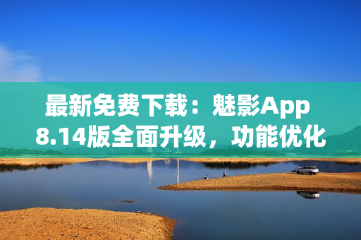 最新免费下载：魅影App 8.14版全面升级，功能优化，体验更顺畅