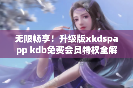 无限畅享！升级版xkdspapp kdb免费会员特权全解析