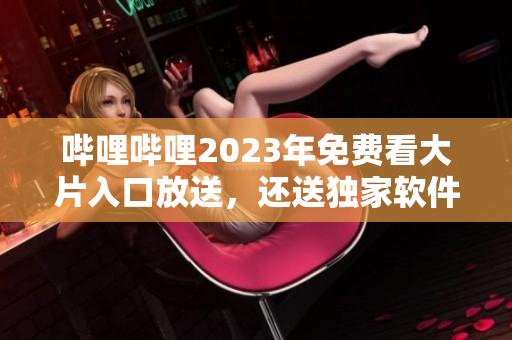 哔哩哔哩2023年免费看大片入口放送，还送独家软件惊喜