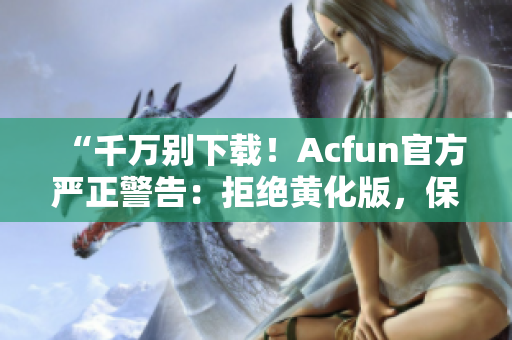 “千万别下载！Acfun官方严正警告：拒绝黄化版，保护用户隐私安全！”