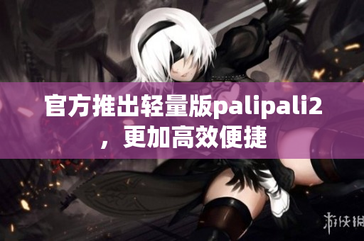 官方推出轻量版palipali2，更加高效便捷