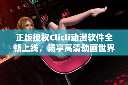 正版授权Clicli动漫软件全新上线，畅享高清动画世界