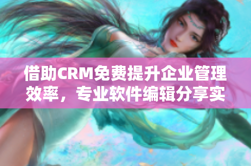 借助CRM免费提升企业管理效率，专业软件编辑分享实用技巧