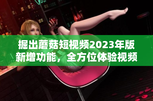 掘出蘑菇短视频2023年版新增功能，全方位体验视频编辑魅力！