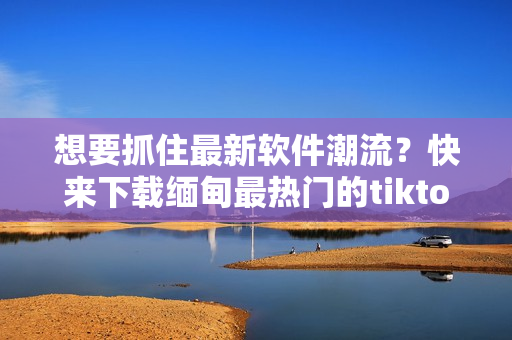 想要抓住最新软件潮流？快来下载缅甸最热门的tiktok软件！