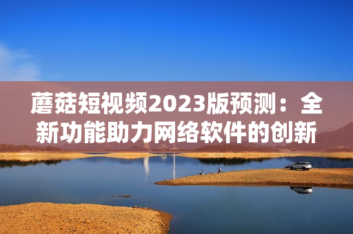 蘑菇短视频2023版预测：全新功能助力网络软件的创新发展