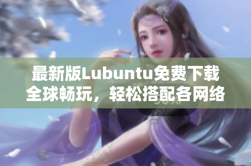 最新版Lubuntu免费下载全球畅玩，轻松搭配各网络软件，效能更优越