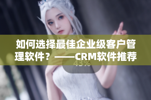 如何选择最佳企业级客户管理软件？——CRM软件推荐