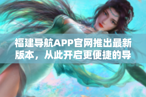 福建导航APP官网推出最新版本，从此开启更便捷的导航新体验！