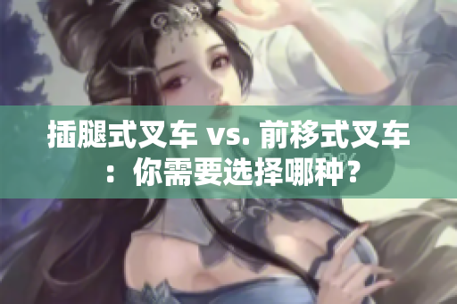 插腿式叉车 vs. 前移式叉车：你需要选择哪种？