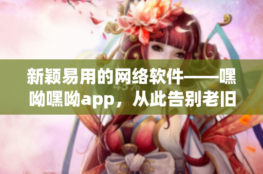 新颖易用的网络软件——嘿呦嘿呦app，从此告别老旧网络工具