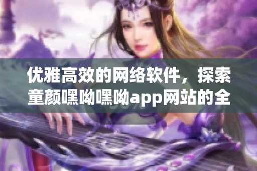 优雅高效的网络软件，探索童颜嘿呦嘿呦app网站的全新功能