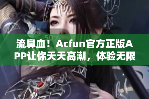 流鼻血！Acfun官方正版APP让你天天高潮，体验无限快感