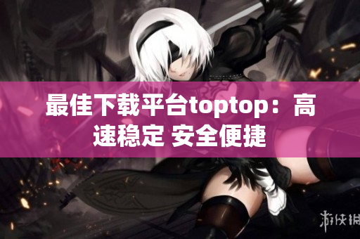 最佳下载平台toptop：高速稳定 安全便捷