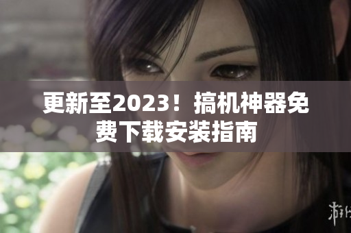 更新至2023！搞机神器免费下载安装指南