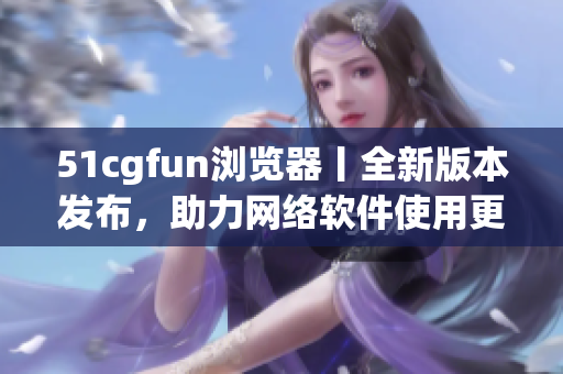 51cgfun浏览器丨全新版本发布，助力网络软件使用更便捷