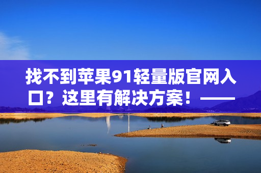 找不到苹果91轻量版官网入口？这里有解决方案！——软件编辑专注推荐