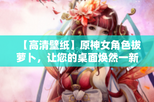 【高清壁纸】原神女角色拔萝卜，让您的桌面焕然一新！