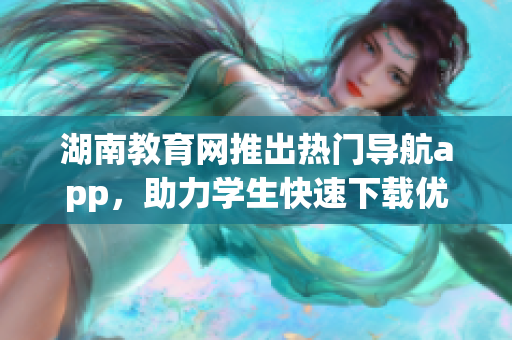 湖南教育网推出热门导航app，助力学生快速下载优质软件