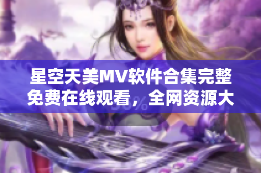 星空天美MV软件合集完整免费在线观看，全网资源大全