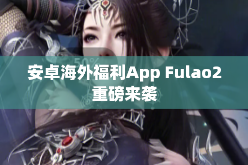 安卓海外福利App Fulao2重磅来袭