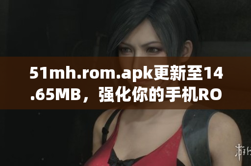 51mh.rom.apk更新至14.65MB，强化你的手机ROM及APK体验