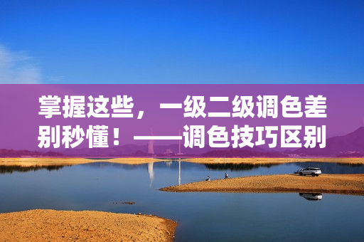 掌握这些，一级二级调色差别秒懂！——调色技巧区别解析