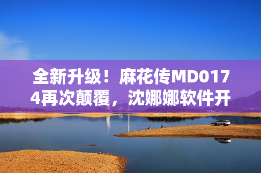 全新升级！麻花传MD0174再次颠覆，沈娜娜软件开发技巧揭秘