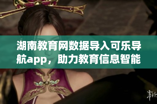 湖南教育网数据导入可乐导航app，助力教育信息智能化管理